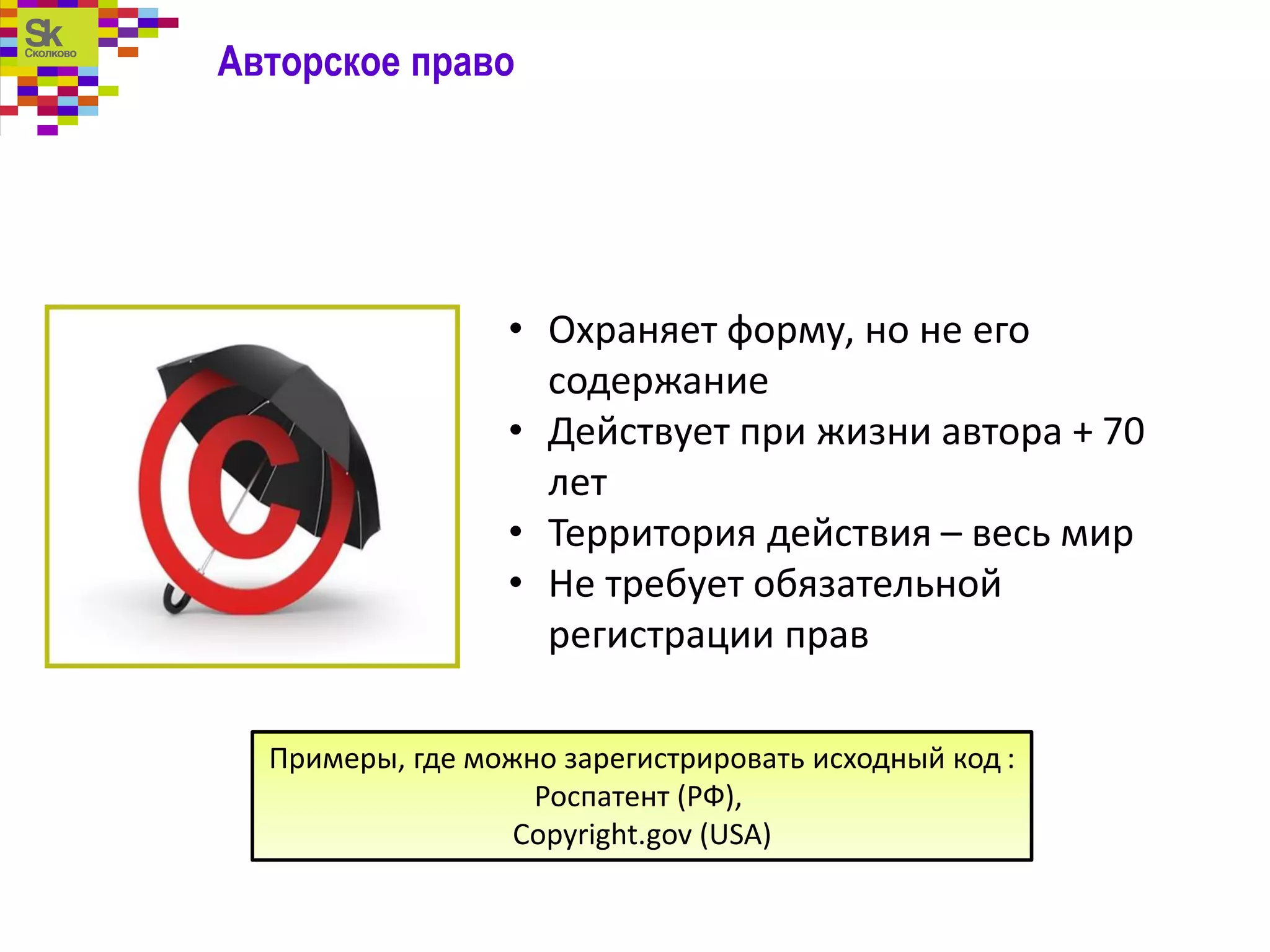 Авторское право
• Охраняет форму, но не его
содержание
• Действует при жизни автора + 70
лет
• Территория действия – весь мир
• Не требует обязательной
регистрации прав
Примеры, где можно зарегистрировать исходный код :
Роспатент (РФ),
Copyright.gov (USA)
 