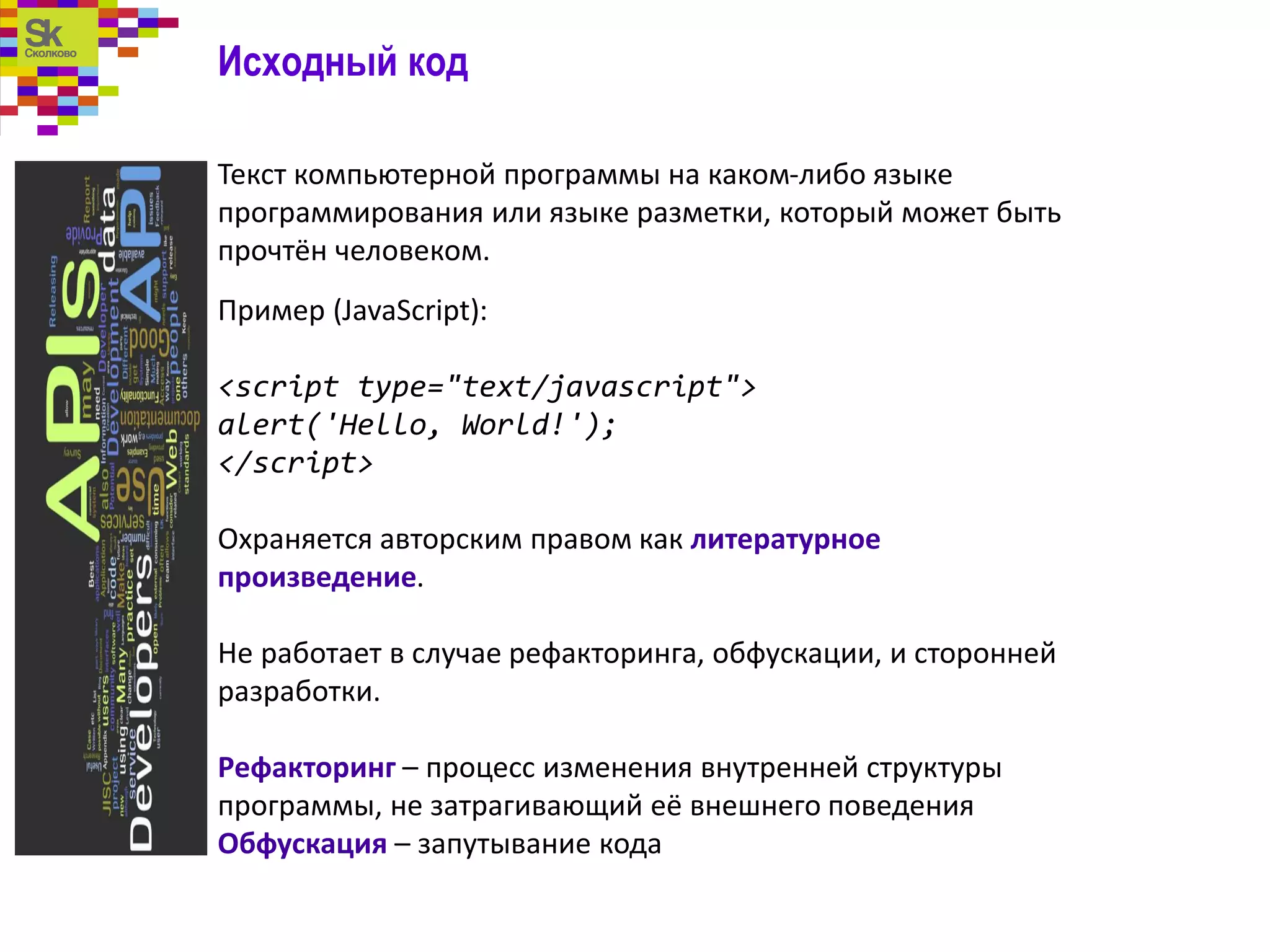 Исходный код
Текст компьютерной программы на каком-либо языке
программирования или языке разметки, который может быть
прочтён человеком.
Пример (JavaScript):
<script type="text/javascript">
alert('Hello, World!');
</script>
Охраняется авторским правом как литературное
произведение.
Не работает в случае рефакторинга, обфускации, и сторонней
разработки.
Рефакторинг – процесс изменения внутренней структуры
программы, не затрагивающий её внешнего поведения
Обфускация – запутывание кода
 