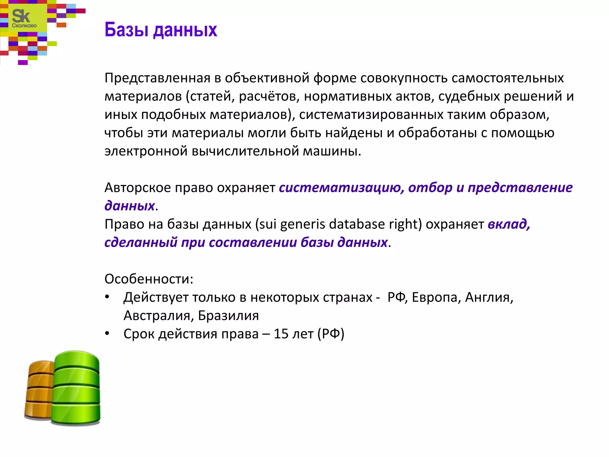 Базы данных
Представленная в объективной форме совокупность самостоятельных
материалов (статей, расчётов, нормативных актов, судебных решений и
иных подобных материалов), систематизированных таким образом,
чтобы эти материалы могли быть найдены и обработаны с помощью
электронной вычислительной машины.
Авторское право охраняет систематизацию, отбор и представление
данных.
Право на базы данных (sui generis database right) охраняет вклад,
сделанный при составлении базы данных.
Особенности:
• Действует только в некоторых странах - РФ, Европа, Англия,
Австралия, Бразилия
• Срок действия права – 15 лет (РФ)
 