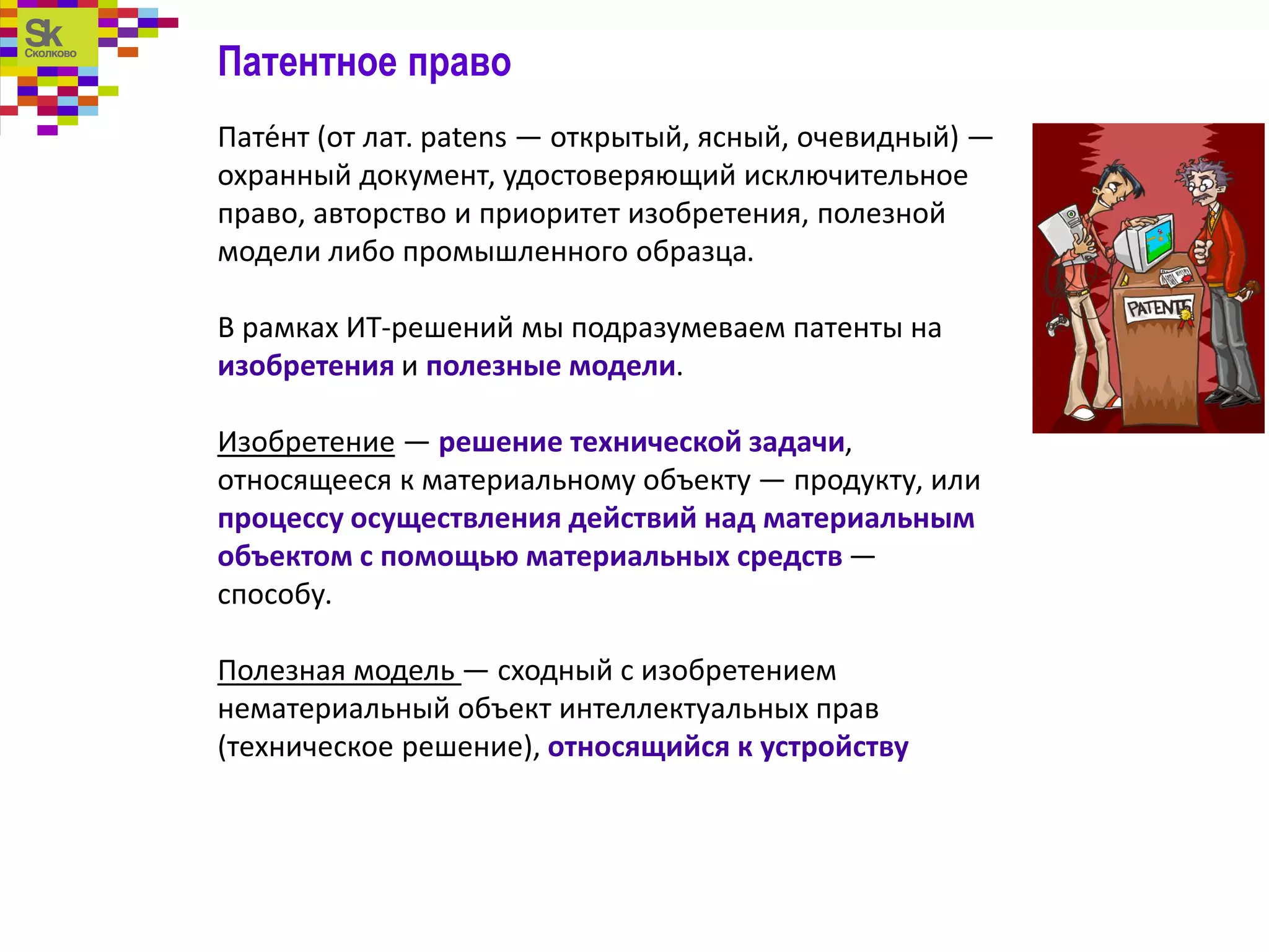 Патентное право
Пате́нт (от лат. patens — открытый, ясный, очевидный) —
охранный документ, удостоверяющий исключительное
право, авторство и приоритет изобретения, полезной
модели либо промышленного образца.
В рамках ИТ-решений мы подразумеваем патенты на
изобретения и полезные модели.
Изобретение — решение технической задачи,
относящееся к материальному объекту — продукту, или
процессу осуществления действий над материальным
объектом с помощью материальных средств —
способу.
Полезная модель — сходный с изобретением
нематериальный объект интеллектуальных прав
(техническое решение), относящийся к устройству
 