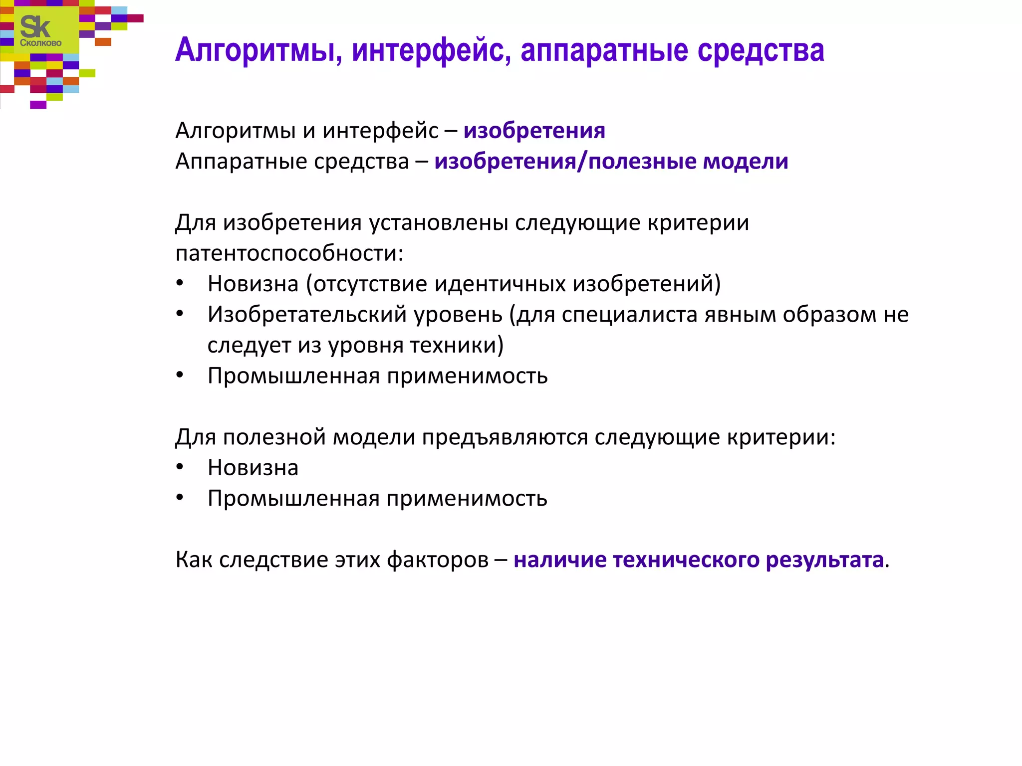 Алгоритмы, интерфейс, аппаратные средства
Алгоритмы и интерфейс – изобретения
Аппаратные средства – изобретения/полезные модели
Для изобретения установлены следующие критерии
патентоспособности:
• Новизна (отсутствие идентичных изобретений)
• Изобретательский уровень (для специалиста явным образом не
следует из уровня техники)
• Промышленная применимость
Для полезной модели предъявляются следующие критерии:
• Новизна
• Промышленная применимость
Как следствие этих факторов – наличие технического результата.
 