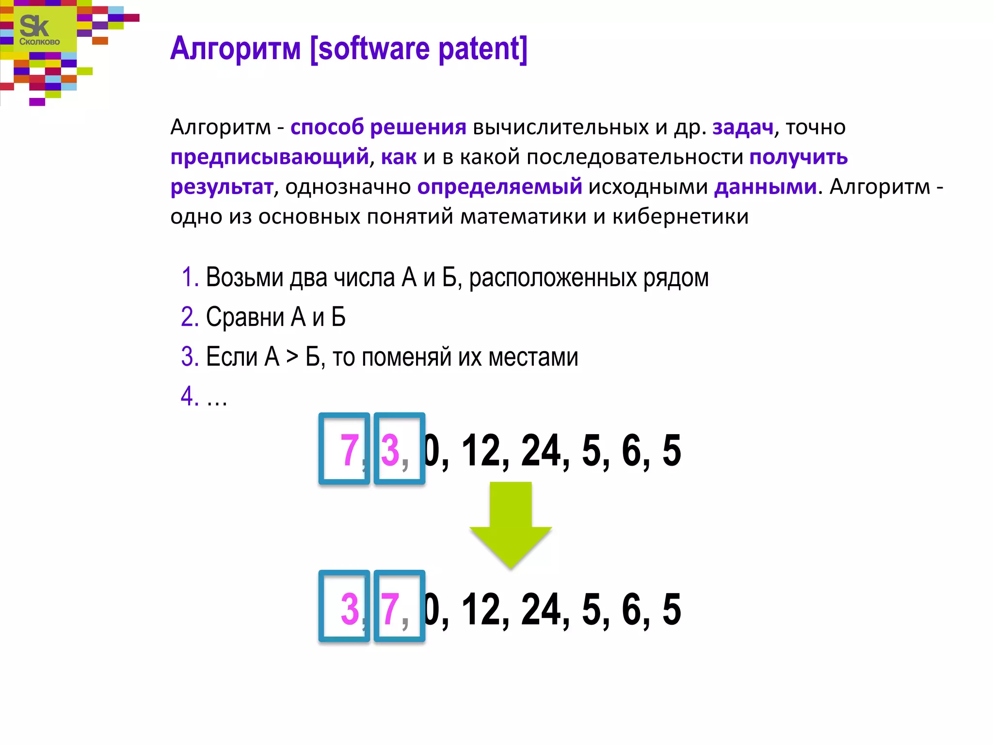 Алгоритм [software patent]
Алгоритм - способ решения вычислительных и др. задач, точно
предписывающий, как и в какой последовательности получить
результат, однозначно определяемый исходными данными. Алгоритм -
одно из основных понятий математики и кибернетики
1. Возьми два числа А и Б, расположенных рядом
2. Сравни А и Б
3. Если А > Б, то поменяй их местами
4. …
7, 3, 0, 12, 24, 5, 6, 5
3, 7, 0, 12, 24, 5, 6, 5
 