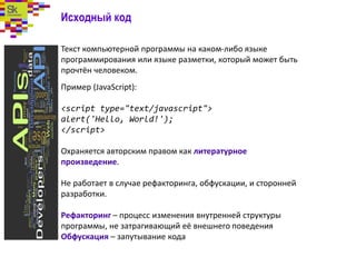 Исходный код
Текст компьютерной программы на каком-либо языке
программирования или языке разметки, который может быть
прочтён человеком.
Пример (JavaScript):
<script type="text/javascript">
alert('Hello, World!');
</script>
Охраняется авторским правом как литературное
произведение.
Не работает в случае рефакторинга, обфускации, и сторонней
разработки.
Рефакторинг – процесс изменения внутренней структуры
программы, не затрагивающий её внешнего поведения
Обфускация – запутывание кода
 