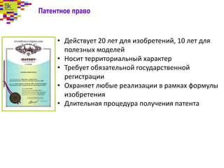 Патентное право
• Действует 20 лет для изобретений, 10 лет для
полезных моделей
• Носит территориальный характер
• Требует обязательной государственной
регистрации
• Охраняет любые реализации в рамках формулы
изобретения
• Длительная процедура получения патента
 