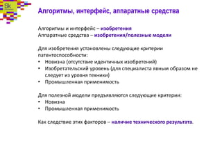 Алгоритмы, интерфейс, аппаратные средства
Алгоритмы и интерфейс – изобретения
Аппаратные средства – изобретения/полезные модели
Для изобретения установлены следующие критерии
патентоспособности:
• Новизна (отсутствие идентичных изобретений)
• Изобретательский уровень (для специалиста явным образом не
следует из уровня техники)
• Промышленная применимость
Для полезной модели предъявляются следующие критерии:
• Новизна
• Промышленная применимость
Как следствие этих факторов – наличие технического результата.
 