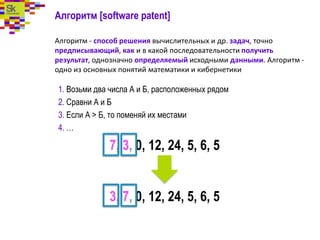 Алгоритм [software patent]
Алгоритм - способ решения вычислительных и др. задач, точно
предписывающий, как и в какой последовательности получить
результат, однозначно определяемый исходными данными. Алгоритм -
одно из основных понятий математики и кибернетики
1. Возьми два числа А и Б, расположенных рядом
2. Сравни А и Б
3. Если А > Б, то поменяй их местами
4. …
7, 3, 0, 12, 24, 5, 6, 5
3, 7, 0, 12, 24, 5, 6, 5
 