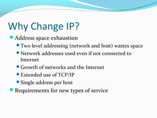 Why Change IP?
Address space exhaustion
Two level addressing (network and host) wastes space
Network addresses used even if not connected to
Internet
Growth of networks and the Internet
Extended use of TCP/IP
Single address per host
Requirements for new types of service
 