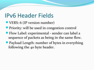 IPv6 Header Fields
VERS: 6 (IP version number)
Priority: will be used in congestion control
Flow Label: experimental - sender can label a
sequence of packets as being in the same flow.
Payload Length: number of bytes in everything
following the 40 byte header.
 
