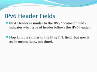 IPv6 Header Fields
Next Header is similar to the IPv4 “protocol” field -
indicates what type of header follows the IPv6 header.
Hop Limit is similar to the IPv4 TTL field (but now it
really means hops, not time).
 