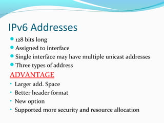 IPv6 Addresses
128 bits long
Assigned to interface
Single interface may have multiple unicast addresses
Three types of address
ADVANTAGE
• Larger add. Space
• Better header format
• New option
• Supported more security and resource allocation
 