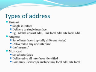 Types of address
Unicast
Single interface
Delivery to single interface
Eg. Global unicast add , link local add, site local add
Anycast
Set of interfaces (typically different nodes)
Delivered to any one interface
the “nearest”
Multicast
Set of interfaces
Delivered to all interfaces identified
Commnly used scope include link local add, site local
 