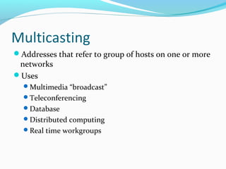 Multicasting
Addresses that refer to group of hosts on one or more
networks
Uses
Multimedia “broadcast”
Teleconferencing
Database
Distributed computing
Real time workgroups
 