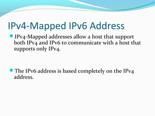 IPv4-Mapped IPv6 Address
IPv4-Mapped addresses allow a host that support
both IPv4 and IPv6 to communicate with a host that
supports only IPv4.
The IPv6 address is based completely on the IPv4
address.
 
