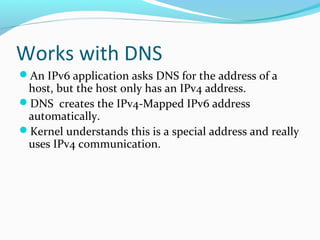 Works with DNS
An IPv6 application asks DNS for the address of a
host, but the host only has an IPv4 address.
DNS creates the IPv4-Mapped IPv6 address
automatically.
Kernel understands this is a special address and really
uses IPv4 communication.
 
