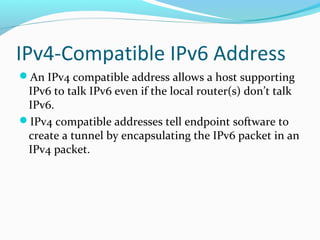 IPv4-Compatible IPv6 Address
An IPv4 compatible address allows a host supporting
IPv6 to talk IPv6 even if the local router(s) don’t talk
IPv6.
IPv4 compatible addresses tell endpoint software to
create a tunnel by encapsulating the IPv6 packet in an
IPv4 packet.
 