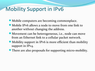 Mobility Support in IPv6
Mobile computers are becoming commonplace.
Mobile IPv6 allows a node to move from one link to
another without changing the address.
Movement can be heterogeneous, i.e., node can move
from an Ethernet link to a cellular packet network.
Mobility support in IPv6 is more efficient than mobility
support in IPv4.
There are also proposals for supporting micro-mobility.
 