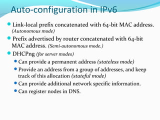 Auto-configuration in IPv6
Link-local prefix concatenated with 64-bit MAC address.
(Autonomous mode)
Prefix advertised by router concatenated with 64-bit
MAC address. (Semi-autonomous mode.)
DHCPng (for server modes)
Can provide a permanent address (stateless mode)
Provide an address from a group of addresses, and keep
track of this allocation (stateful mode)
Can provide additional network specific information.
Can register nodes in DNS.
 