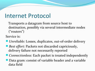 Internet Protocol
Transports a datagram from source host to
destination, possibly via several intermediate nodes
(“routers”)
Service is:
Unreliable: Losses, duplicates, out-of-order delivery
Best effort: Packets not discarded capriciously,
delivery failure not necessarily reported
Connectionless: Each packet is treated independently
Data gram: consist of variable header and a variable
data field
 