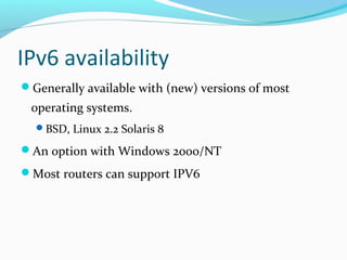 IPv6 availability
Generally available with (new) versions of most
operating systems.
BSD, Linux 2.2 Solaris 8
An option with Windows 2000/NT
Most routers can support IPV6
 