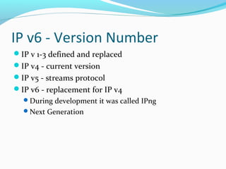 IP v6 - Version Number
IP v 1-3 defined and replaced
IP v4 - current version
IP v5 - streams protocol
IP v6 - replacement for IP v4
During development it was called IPng
Next Generation
 