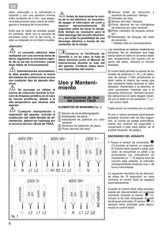 6
ES
sible, adecuado a la intensidad a
soportar y con una apertura mínima
entre contactos de 3 mm., que asegu-
re la desconexión para casos de emer-
gencia o limpieza de la encimera.
Evite que el cable de entrada quede
en contacto, tanto con la carcasa de
encimera como con la del horno, si
éste va instalado en el mismo mueble.
¡Atención!
La conexión eléctrica debe
realizarse con una correcta toma de
tierra, siguiendo la normativa vigen-
te, de no ser así, la encimera puede
tener fallos de funcionamiento.
Sobretensiones anormalmen-
te altas pueden provocar la avería
del sistema de control (como ocurre
con cualquier tipo de aparato eléc-
trico).
Se aconseja no utilizar la
cocina de inducción durante la fun-
ción de limpieza pirolítica en el caso
de hornos pirolíticos, debido a la
alta temperatura que alcanza este
aparato.
Cualquier manipulación o
reparación del aparato, incluida la
sustitución del cable flexible de ali-
mentación, deberá ser realizada por
el servicio técnico oficial de TEKA.
Antes de desconectar la coci-
na de la red eléctrica, se recomien-
da apagar el interruptor de corte y
esperar aproximadamente 25
segundos antes de sacar la clavija.
Este tiempo es necesario para la
total descarga del circuito electróni-
co y así evitar la posibilidad de una
descarga eléctrica a través de los
contactos de la clavija.
Conserve el Certificado de
Garantía o, en su caso, la hoja de
datos técnicos junto al Manual de
instrucciones durante la vida útil
del aparato. Contiene datos técni-
cos importantes del mismo.
Uso y Manteni-
miento
Instrucciones de Uso
del Control Táctil
ELEMENTOS DE MANIOBRA (fig. 2)
Sensor de encendido/apagado.
Señalizador de placa.
Indicadores de potencia y/o calor
residual*.
Sensores de selección de placa.
Punto decimal del reloj*.
Sensor slider de reducción y
aumento de potencia / tiempo.
Indicador de reloj.
Sensor del reloj / bloqueo.
Punto decimal de los indicadores
de potencia y/o calor residual*.
Piloto indicador de bloqueo activa-
do*.
Señalizador de bloqueo del resto
de sensores.
* Visibles sólo en funcionamiento.
Las maniobras se realizan mediante los
sensores. No es necesario que haga
fuerza sobre el vidrio en el sensor dese-
ado, simplemente con tocarle con la
yema del dedo, activará la función
deseada.
El cursor táctil permite un ajuste de los
niveles de potencia (1- 9) y de selec-
ción de tiempo (1-99) arrastrando el
dedo sobre el mismo las veces que
sea necesario hasta alcanzar el valor
deseado. Haciéndolo a la derecha, el
valor aumentará, mientras que a la
izquierda disminuirá. También es posi-
ble seleccionar el valor elegido tocan-
do con el dedo en los sensores “+” y “-
” del cursor táctil.
Cada acción se constata con un pitido.
Si uno o varios sensores permanecen
pulsados durante más de diez segun-
dos, la cocina se apaga automática-
mente por motivos de seguridad y
comenzará a pitar para alertar de la
posible situación de peligro.
ENCENDIDO DEL APARATO
1 Toque el sensor de encendido
(1) durante, al menos, un segundo.
El Control táctil pasará a estar acti-
vado, se escuchará un pitido y se
encenderán los indicadores (3)
mostrando un “›”. Si alguna zona de
cocción está caliente, el indicador
correspondiente mostrará una H de
forma intermitente.
La siguiente maniobra ha de efectuar-
se antes de 10 segundos, en caso
contrario el control táctil se apagará
automáticamente.
Cuando el control táctil está activado,
puede ser desconectado en cualquier
momento tocando el sensor (1),
incluso si ha sido bloqueado (función
de bloqueo activada). El sensor (1)
siempre tiene prioridad para desco-
nectar el control táctil.
verde-amarillo
azul
marrón
gris
negro
verde-amarillo
azul
marrón
gris
negro
verde-amarillo
azul
marrón
gris
negro
verde-amarillo
azul
marrón
gris
negro
verde-amarillo
azul
marrón
gris
negro
NOUSARL3
fig. 1
1
2
3
4
6
7
8
9
10
11
5
 