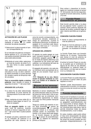 7
ES
ACTIVACIÓN DE LAS PLACAS
Una vez activado el Control táctil
mediante el sensor (1), puede
encender las placas deseadas.
1 Seleccionar la placa tocando el sen-
sor correspondiente (4).
En el indicador de potencia correspon-
diente aparece un 0, y el punto deci-
mal queda encendido indicando que la
placa está seleccionada.
2 Mediante el cursor slider, seleccione
un nivel de cocción, de entre 0 y 9.
De esta forma la placa quedará
activada.
Sólo puede estar seleccionada una
sola placa a la vez, es decir, solamen-
te estará encendido un punto decimal
(9), excepto cuando se temporiza más
de una placa.
Para un encendido rápido a máxima
potencia: tocar durante al menos 2
segundos el sensor “+” del cursor táctil.
APAGADO DE LA PLACA
1 La placa ha de estar seleccionada
previamente. El punto decimal (9)
correspondiente ha de estar encen-
dido.
2 Baje, mediante el cursor slider (6), la
potencia hasta llegar al nivel 0. La
placa se apagará.
Para un apagado rápido: en cual-
quier nivel de potencia, tocando
durante al menos 2 segundos el sen-
sor “-” del cursor táctil, la placa pasará
a nivel 0.
Al apagar una placa, aparecerá una H
en su indicador de potencia si la
superficie del vidrio alcanza, en la
zona de cocción correspondiente, una
temperatura elevada, existiendo el
riesgo de quemaduras. Cuando la
temperatura disminuye, el indicador se
apagará (si la encimera está desco-
nectada), o bien luce un “-” si la enci-
mera sigue conectada.
APAGADO DEL APARATO
El aparato se puede apagar en cual-
quier momento tocando el sensor de
encendido/ apagado general (1).
En el modo de espera (Stand-by) una
H aparecerá en las zonas que estén
calientes. Los indicadores del resto de
las placas no se iluminarán.
El apagado del aparato o de cada pla-
ca individual viene acompañado de un
pitido de una duración mayor que el
resto.
Después de su uso, desco-
nectar el aparato mediante su con-
trol y no confiar en el detector de
recipientes.
Bloqueo de los sensores
de la encimera de cocción
Mediante el sensor reloj/bloqueo
(8) podrá bloquear todos los sensores
del panel de control táctil. Esto le per-
mitirá evitar que se produzcan acci-
dentalmente operaciones no desea-
das o que los niños puedan manipular
el control.
Tenga en cuenta que estando el con-
trol táctil encendido, el sensor de
encendido/apagado (1) permite
apagarlo incluso si el bloqueo está
activado (piloto 10 encendido). En
cambio, si el control táctil está apaga-
do, la función bloqueo no permite
accionar el sensor de encendido/apa-
gado (1). Deberá Vd. desactivar
primero el bloqueo.
Para activar o desactivar la función,
basta con mantener pulsado el sensor
(8) durante más de dos segundos.
Cuando la función está activa, el piloto
(10) luce.
Función Power
(Concentración de potencia)
Esta función permite dotar a la placa
de una potencia "extra", superior a la
nominal. Dicha potencia depende del
tamaño de la placa, pudiendo llegar al
valor máximo permitido por el genera-
dor.
CONEXIÓN FUNCIÓN POWER
1 Active la placa correspondiente al
nivel de potencia 9.
2 Desde el nivel de potencia 9, pulse
el “+” del sensor slider (6), y en el
indicador se visualizará el símbolo
P.
La función Power tiene una duración
máxima de 10 minutos. Transcurrido
este tiempo el nivel de potencia se
ajustará automáticamente al nivel 9.
Al activar la función Power en una pla-
ca, es posible que el rendimiento de
alguna de las otras se vea afectado,
reduciéndose su potencia hasta un
nivel inferior, y en ese caso se mostra-
rá en su indicador (3).
DESCONEXIÓN FUNCIÓN POWER
La función Power se puede desconec-
tar pulsando el sensor slider (6) para
regresar al nivel 9.
También puede desconectarse auto-
máticamente la función si la tempera-
tura en la zona de cocción es muy ele-
vada.
Función temporizador
Esta función le facilitará el cocinado, al
no tener que estar presente durante el
mismo: la(s) placa(s) temporizada(s)
se apagará(n) automáticamente una
vez transcurrido el tiempo elegido. El
dispositivo dispone de un temporiza-
dor individual para cada placa, esto le
permite temporizar todas las placas
simultáneamente, si así lo desea.
En estos modelos usted podrá utilizar
el reloj como temporizador de placas
para tiempos de 1 a 99 minutos. Todas
las zonas de cocción pueden ser pro-
gramadas independientemente y de
fig. 2
 