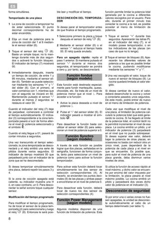 8
ES
forma simultánea.
Temporizado de una placa
1 La zona de cocción a temporizar ha
de estar seleccionada. El punto
decimal correspondiente ha de
estar encendido.
2 Elija un nivel de potencia para la
zona de cocción del 1 al 9 median-
te el sensor slider (6).
3 Toque el sensor del reloj (8).
Basta un simple toque; no lo man-
tenga durante más de dos segun-
dos o activará la función bloqueo.
El indicador de tiempo (7) mostrará
00.
4 Inmediatamente después, inserte
un tiempo de cocción, de entre 1 y
99 minutos, mediante el sensor sli-
der (6). También se puede seleccio-
nar mediante los sensores “+” y “-”
del slider (6). Con el primero, el
valor comienza con 1, mientras que
con el segundo se iniciará en 60.
Manteniendo pulsado el sensor “-”
durante al menos 2 segundos se
restaura el valor 00.
Cuando el indicador del reloj (7) deje
de parpadear, comenzará a controlar
el tiempo automáticamente. El indica-
dor (3) correspondiente a la zona tem-
porizada pasará a lucir de forma alter-
na el nivel de potencia seleccionado y
el símbolo .
Cuando el reloj llegue a 01, pasará de
contar minutos a segundos.
Una vez transcurrido el tiempo selec-
cionado, la zona temporizada se desco-
nectará y el reloj emitirá una serie de
pitidos durante varios segundos. El
indicador de tiempo mostrará 00 que
parpadeará junto con el indicador de la
zona que se ha desconectado.
Si desea temporizar simutáneamente
otra placa, deberá repetir los pasos 3 y
4.
Si la zona de cocción apagada está
caliente, su indicador muestra una H
ó, en caso contrario, un 0. Para desco-
nectar la señal sonora toque cualquier
sensor.
Modificación del tiempo programado
Para modificar el tiempo programado,
ha de tocar el sensor de la placa tem-
porizada (4) para seleccionarla y luego
el reloj (8). Entonces le será posi-
ble leer y modificar el tiempo.
DESCONEXIÓN DEL TEMPORIZA-
DOR
Si desea parar el temporizador antes
de que finalice el tiempo programado.
1 Seleccione primero la placa y toque
después el sensor de reloj (8).
2 Mediante el sensor slider (6) o el
sensor “-” reduzca el tiempo hasta
00. El reloj queda anulado.
Para un apagado rápido: repita el
paso 1 anterior. Si mantiene pulsado el
sensor “-” durante al menos dos
segundos, el temporizador se pondrá
a cero y, por tanto, se desconectará.
Función fondue
(según modelo)
Esta función está destinada especial-
mente para fundir mantequilla, queso,
chocolate, etc. Se trata de un nivel de
potencia menor que el nivel 1. Para
acceder a la función:
1 Active la placa deseada a nivel de
potencia 1.
2 Pulse el “-” del sensor slider (6). El
indicador pasará a mostrar el sím-
bolo .
Para desactivar la función basta con
utilizar el sensor slider (6) para selec-
cionar un nivel de potencia superior a 0.
Función Synchro
(según modelo)
A través de esta función es posible
lograr que dos placas, señaladas en la
serigrafía, funcionen de forma conjun-
ta, tanto para seleccionar un nivel de
potencia como para activar la función
temporizador.
Para activar esta función deberá tocar
simultáneamente los dos sensor de
selección correspondientes (4). Al
hacerlo, se encienden los puntos deci-
males (9) de las placas y ambas pasan
a encontrarse en el nivel de potencia 0.
Para desactivar esta función, deberá
tocar de nuevo los dos sensor de
selección correspondientes (4).
Función Power Management
(según modelo)
Algunos modelos disponen de una
función de limitación de potencia. Esta
función permite limitar la potencia total
generada por la cocina a diferentes
valores escogidos por el usuario. Para
ello, durante el primer minuto tras
conectar la cocina a la red, es posible
acceder al menú de limitación de
potencia.
1 Toque el sensor “+” durante tres
segundos. Aparecerán las letras PL
en el indicador del reloj (7), si el
modelo posee temporizador, o en
los indicadores de las placas (en
caso de que no lo tenga).
2 Toque el sensor de bloqueo (8). Apa-
recerán los diferentes valores de
potencia a los que es posible limitar
la cocina, pudiendo modificarse
mediante los sensores “+” y “-”.
3 Una vez escogido el valor, toque de
nuevo el sensor de bloqueo (8). La
cocina quedará limitada al valor ele-
gido.
Si desea cambiar de nuevo el valor,
deberá desenchufar la cocina y volver
a conectarla pasados unos segundos.
De este modo, podrá entrar de nuevo
en el menú de limitación de potencia.
Cada vez que modifique el nivel de
una placa, el limitador de potencia cal-
culará la potencia total que está gene-
rando la cocina. Si ha llegado al límite
de la potencia total, el control táctil no
le permitirá incrementar el nivel de esa
placa. La cocina emitirá un pitido, y el
indicador de potencia (3) parpadeará
en el nivel que no puede sobrepasar.
Si desea superar ese valor, deberá
bajar la potencia de otras placas; en
ocasiones no basta con reducir otra un
único nivel, pues dependerá de la
potencia de cada placa y el nivel en
que se encuentre. Es posible que,
para subir el nivel de potencia de una
placa grande, deba disminuir varios
niveles de otras.
Si utiliza la función de acceso rápido al
nivel máximo, y dicho valor se encuen-
tra por encima del valor impuesto por
la limitación, la placa pasará al nivel
máximo posible. La cocina emitirá un
pitido y parpadeará dos veces dicho
valor de potencia en el indicador (3).
Desconexión de seguridad
Si por error una o varias zonas no fue-
sen apagadas, la unidad se desconec-
ta automáticamente al cabo de un
tiempo determinado (ver tabla 1).
 