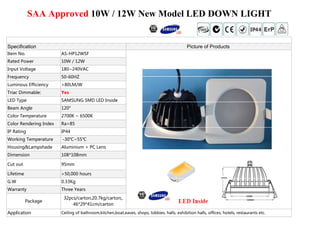 SAA Approved 10W / 12W New Model LED DOWN LIGHT 
Specification Picture of Products 
Item No. AS-HP12WSF 
Rated Power 10W / 12W 
Input Voltage 180~240VAC 
Frequency 50-60HZ 
Luminous Efficiency >80LM/W 
Triac Dimmable: Yes 
LLEEDD TTyyppee SSAAMMSSUUNNGG SSMMDD LLEEDD IInnssiiddee 
Beam Angle 120° 
Color Temperature 2700K ~ 6500K 
Color Rendering Index Ra>85 
IP Rating IP44 
Working Temperature -30℃~55℃ 
Housing&Lampshade Aluminium + PC Lens 
Dimension 108*108mm 
Cut out 95mm 
Lifetime >50,000 hours 
G.W 0.33Kg 
Warranty Three Years 
Package 
32pcs/carton,20.7kg/carton;, 
46*29*41cm/carton 
Application Ceiling of bathroom,kitchen,boat,eaves, shops, lobbies, halls, exhibition halls, offices, hotels, restaurants etc. 

