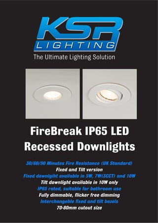The Ultimate Lighting Solution
FireBreak IP65 LED
Recessed Downlights
30/60/90 Minutes Fire Resistance (UK Standard)
Fixed and Tilt version
Fixed downlgiht available in 5W, 7W(3CCT) and 10W
Tilt downlight available in 10W only
IP65 rated, suitable for bathroom use
Fully dimmable, flicker free dimming
Interchangeble fixed and tilt bezels
70-80mm cutout size
 