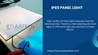 IP65 PANEL LIGHT
https://www.aatechled.com/
High-quality LED track lights typically have the
following traits. Therefore, when selecting LED track
lights or IP65 Panel Light, pay attention to these
factors.