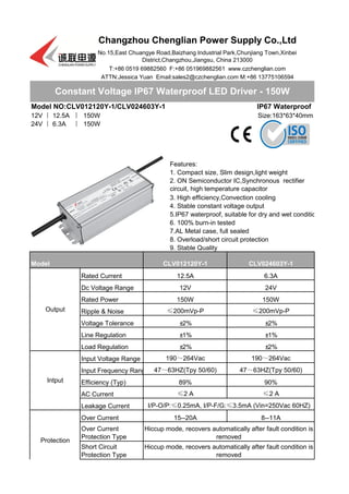 Model NO:CLV012120Y-1/CLV024603Y-1
12V 丨 12.5A 丨 150W
24V 丨 6.3A 丨 150W
Rated Current
Dc Voltage Range
Rated Power
Ripple & Noise
Voltage Tolerance
Line Regulation
Load Regulation
Input Voltage Range
Input Frequency Range
Efficiency (Typ)
AC Current
Leakage Current
Over Current
Constant Voltage IP67 Waterproof LED Driver - 150W
Changzhou Chenglian Power Supply Co.,Ltd
No.15,East Chuangye Road,Baizhang Industrial Park,Chunjiang Town,Xinbei
District,Changzhou,Jiangsu, China 213000
T:+86 0519 69882560 F:+86 051969882561 www.czchenglian.com
ATTN:Jessica Yuan Email:sales2@czchenglian.com M:+86 13775106594
IP67 Waterproof
Size:163*63*40mm
Features:
1. Compact size, Slim design,light weight
2. ON Semiconductor IC,Synchronous rectifier
circuit, high temperature capacitor
3. High efficiency,Convection cooling
4. Stable constant voltage output
5.IP67 waterproof, suitable for dry and wet condition
6. 100% burn-in tested
7.AL Metal case, full sealed
8. Overload/short circuit protection
9. Stable Quality
Model CLV012120Y-1 CLV024603Y-1
Output
12.5A 6.3A
12V 24V
150W 150W
≤200mVp-P ≤200mVp-P
±2%
Intput
190～264Vac 190～264Vac
47～63HZ(Tpy 50/60) 47～63HZ(Tpy 50/60)
±2%
±1% ±1%
±2% ±2%
89% 90%
≤2 A ≤2 A
I/P-O/P:≤0.25mA, I/P-F/G:≤3.5mA (Vin=250Vac 60HZ)
Short Circuit
Protection Type
Hiccup mode, recovers automatically after fault condition is
removed
Protection
15--20A 8--11A
Over Current
Protection Type
Hiccup mode, recovers automatically after fault condition is
removed
 
