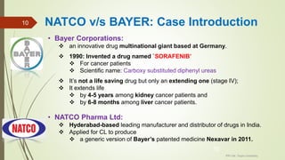 • Bayer Corporations:
 an innovative drug multinational giant based at Germany.
 1990: Invented a drug named `SORAFENIB’
 For cancer patients
 Scientific name: Carboxy substituted diphenyl ureas
 It’s not a life saving drug but only an extending one (stage IV);
 It extends life
 by 4-5 years among kidney cancer patients and
 by 6-8 months among liver cancer patients.
• NATCO Pharma Ltd:
 Hyderabad-based leading manufacturer and distributor of drugs in India.
 Applied for CL to produce
 a generic version of Bayer’s patented medicine Nexavar in 2011.
IPR Cell, Tezpur University
10
NATCO v/s BAYER: Case Introduction10
 