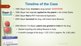 Timeline of the Case
• 1990: Bayer Corp. Invented a drug named `SORAFENIB’
• 1999: Bayer had originally applied for the patent in the United States
• 2000: Bayer filed a PCT International Application.
• 2005: Bayer launched the drug, with brand name Nexavar.
• 2008 (March): For Bayer, patent was granted in india for the drug
• Started importing and selling Nexavar in India.
• A month’s dosage of the drug = US$ 5,608.4 (approx. Rs. 2.80 Lakh).
IPR Cell, Tezpur University
11
 
