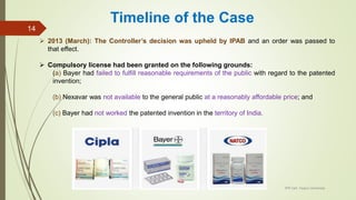  2013 (March): The Controller’s decision was upheld by IPAB and an order was passed to
that effect.
 Compulsory license had been granted on the following grounds:
(a) Bayer had failed to fulfill reasonable requirements of the public with regard to the patented
invention;
(b) Nexavar was not available to the general public at a reasonably affordable price; and
(c) Bayer had not worked the patented invention in the territory of India.
IPR Cell, Tezpur University
14
Timeline of the Case
 