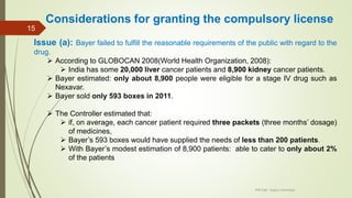 Considerations for granting the compulsory license
Issue (a): Bayer failed to fulfill the reasonable requirements of the public with regard to the
drug.
 According to GLOBOCAN 2008(World Health Organization, 2008):
 India has some 20,000 liver cancer patients and 8,900 kidney cancer patients.
 Bayer estimated: only about 8,900 people were eligible for a stage IV drug such as
Nexavar.
 Bayer sold only 593 boxes in 2011.
 The Controller estimated that:
 if, on average, each cancer patient required three packets (three months’ dosage)
of medicines,
 Bayer’s 593 boxes would have supplied the needs of less than 200 patients.
 With Bayer’s modest estimation of 8,900 patients: able to cater to only about 2%
of the patients
IPR Cell, Tezpur University
15
 
