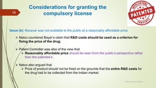 Issue (b): Nexavar was not available to the public at a reasonably affordable price.
 Natco countered Bayer’s claim that R&D costs should be used as a criterion for
fixing the price of the drug;
 Patent Controller was also of the view that
 Reasonably affordable price should be seen from the public’s perspective rather
than the patentee’s .
 Natco also argued that
 Price of product should not be fixed on the grounds that the entire R&D costs for
the drug had to be collected from the Indian market.
IPR Cell, Tezpur University
18
Considerations for granting the
compulsory license
 