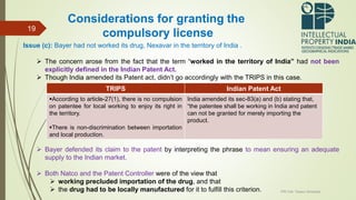 Issue (c): Bayer had not worked its drug, Nexavar in the territory of India .
 The concern arose from the fact that the term “worked in the territory of India” had not been
explicitly defined in the Indian Patent Act.
 Though India amended its Patent act, didn’t go accordingly with the TRIPS in this case.
 Bayer defended its claim to the patent by interpreting the phrase to mean ensuring an adequate
supply to the Indian market.
 Both Natco and the Patent Controller were of the view that
 working precluded importation of the drug, and that
 the drug had to be locally manufactured for it to fulfill this criterion. IPR Cell, Tezpur University
19
Considerations for granting the
compulsory license
TRIPS Indian Patent Act
According to article-27(1), there is no compulsion
on patentee for local working to enjoy its right in
the territory.
There is non-discrimination between importation
and local production.
India amended its sec-83(a) and (b) stating that,
“the patentee shall be working in India and patent
can not be granted for merely importing the
product.
 
