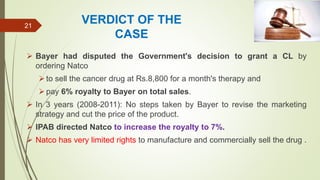 VERDICT OF THE
CASE
 Bayer had disputed the Government's decision to grant a CL by
ordering Natco
to sell the cancer drug at Rs.8,800 for a month's therapy and
pay 6% royalty to Bayer on total sales.
 In 3 years (2008-2011): No steps taken by Bayer to revise the marketing
strategy and cut the price of the product.
 IPAB directed Natco to increase the royalty to 7%.
 Natco has very limited rights to manufacture and commercially sell the drug .
21
 