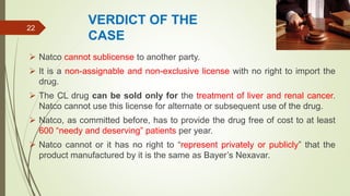 VERDICT OF THE
CASE
 Natco cannot sublicense to another party.
 It is a non-assignable and non-exclusive license with no right to import the
drug.
 The CL drug can be sold only for the treatment of liver and renal cancer.
Natco cannot use this license for alternate or subsequent use of the drug.
 Natco, as committed before, has to provide the drug free of cost to at least
600 “needy and deserving” patients per year.
 Natco cannot or it has no right to “represent privately or publicly” that the
product manufactured by it is the same as Bayer’s Nexavar.
22
 