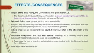EFFECTS /CONSEQUENCES
 In light of the IPAB ruling, the Government will grant more CLs.
 The Department of Industrial Policy and Promotion is already considering the grant of CLs for
three more anti-cancer drugs. (Herceptin, Ixempra and Sprycel)
 Price will fall as more generic version become available.
 Analysts say that the rulings are likely to strain the relationship between Indian firms and their
global counterparts operating in the Rs.72,000 crore Indian drug market.
 India's image as an investment hub could, however, suffer in the aftermath of the
rulings.
 Innovator companies will not feel secure investing in a country where their
extensively researched products could be subject to CLs.
 Bayer says the cost of inventing and developing a new medical entity like Nexavar is about
Rs.11,775 crore .
 More legal battle will come up.
IPR Cell, Tezpur University
23
 