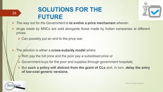 SOLUTIONS FOR THE
FUTURE
 The way out for the Government is to evolve a price mechanism wherein
 drugs made by MNCs are sold alongside those made by Indian companies at different
prices.
 Can possibly put an end to the price war.
 The solution is either a cross-subsidy model where
 Rich pay the full price and the poor pay a subsidised price or
 Government buys for the poor and supplies through government hospitals,
 But such a policy will distract from the grant of CLs and, in turn, delay the entry
of low-cost generic versions.
IPR Cell, Tezpur University
24
 