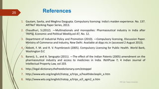 References
1. Gautam, Savita, and Meghna Dasgupta. Compulsory licensing: India's maiden experience. No. 137.
ARTNeT Working Paper Series, 2013.
2. Chaudhuri, S.(2012). ―Multinationals and monopolies: Pharmaceutical industry in India after
TRIPS‖, Economic and Political Weekly,vol.47, No. 12.
3. Department of Industrial Policy and Promotion (2010). ―Compulsory licensing, Discussion Paper.
Ministry of Commerce and Industry, New Delhi. Available at dipp.nic.in (accessed 2 August 2013).
4. Abbott, F. M. and R. V. Puymbroeck (2005). Compulsory Licensing for Public Health. World Bank,
Washington D.C
5. Banerji, S., and A. Sengupta (2011). ―The effect of the Indian Patents (2005) amendment on the
pharmaceutical industry and access to medicines in India. INJIIPLaw 7; 4 Indian Journal of
Intellectual Property Law, vol.103.
6. http://legal-dictionary.thefreedictionary.com/estoppel
7. http://www.wto.org/english/tratop_e/trips_e/healthdeclexpln_e.htm
8. http://www.wto.org/english/tratop_e/trips_e/t_agm2_e.htm
IPR Cell, Tezpur University
25
 