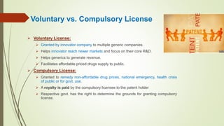 Voluntary vs. Compulsory License
 Voluntary License:
 Granted by innovator company to multiple generic companies.
 Helps innovator reach newer markets and focus on their core R&D.
 Helps generics to generate revenue.
 Facilitates affordable priced drugs supply to public.
 Compulsory License:
 Granted to remedy non-affordable drug prices, national emergency, health crisis
of public or for govt. use.
 A royalty is paid by the compulsory licensee to the patent holder
 Respective govt. has the right to determine the grounds for granting compulsory
license.
 