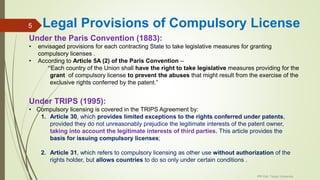 Legal Provisions of Compulsory License
Under the Paris Convention (1883):
• envisaged provisions for each contracting State to take legislative measures for granting
compulsory licenses .
• According to Article 5A (2) of the Paris Convention –
“Each country of the Union shall have the right to take legislative measures providing for the
grant of compulsory license to prevent the abuses that might result from the exercise of the
exclusive rights conferred by the patent.”
Under TRIPS (1995):
• Compulsory licensing is covered in the TRIPS Agreement by:
1. Article 30, which provides limited exceptions to the rights conferred under patents,
provided they do not unreasonably prejudice the legitimate interests of the patent owner,
taking into account the legitimate interests of third parties. This article provides the
basis for issuing compulsory licenses;
2. Article 31, which refers to compulsory licensing as other use without authorization of the
rights holder, but allows countries to do so only under certain conditions .
IPR Cell, Tezpur University
5
 