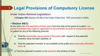 Under Indian National Legislation:
Chapter XVI (Section 82-98) of the Indian Patent Act, 1970 (amended in 2005)
Section 84(1):
At any time after the expiration of three years from the date of the grant of a patent, any
person interested may make an application to the controller for grant of compulsory license
on patent on any of the following grounds:
a) That the reasonable requirements of the public with respect to the patented
invention have not been satisfied, or
b) That the patented invention is not available to the public at a reasonably affordable
price, or
c) That the patented invention is not worked in the territory of India.
IPR Cell, Tezpur University
6 Legal Provisions of Compulsory License
 