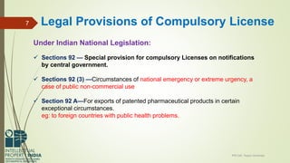 Under Indian National Legislation:
 Sections 92 — Special provision for compulsory Licenses on notifications
by central government.
 Sections 92 (3) —Circumstances of national emergency or extreme urgency, a
case of public non-commercial use
 Section 92 A—For exports of patented pharmaceutical products in certain
exceptional circumstances.
eg: to foreign countries with public health problems.
IPR Cell, Tezpur University
7 Legal Provisions of Compulsory License
 