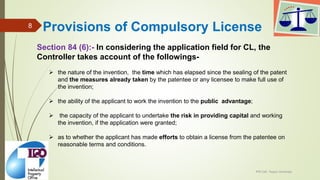 Section 84 (6):- In considering the application field for CL, the
Controller takes account of the followings-
 the nature of the invention, the time which has elapsed since the sealing of the patent
and the measures already taken by the patentee or any licensee to make full use of
the invention;
 the ability of the applicant to work the invention to the public advantage;
 the capacity of the applicant to undertake the risk in providing capital and working
the invention, if the application were granted;
 as to whether the applicant has made efforts to obtain a license from the patentee on
reasonable terms and conditions.
IPR Cell, Tezpur University
8 Provisions of Compulsory License
 