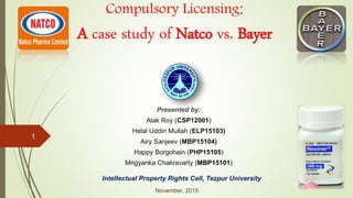 1
Presented by:
Alak Roy (CSP12001)
Helal Uddin Mullah (ELP15103)
Airy Sanjeev (MBP15104)
Happy Borgohain (PHP15105)
Mrigyanka Chakravarty (MBP15101)
Intellectual Property Rights Cell, Tezpur University
November, 2015
Compulsory Licensing:
A case study of Natco vs. Bayer
 