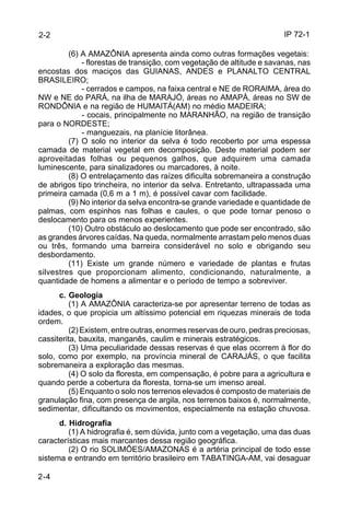 IP 72-1 
2-2 
2-4 
(6) A AMAZÔNIA apresenta ainda como outras formações vegetais: 
- florestas de transição, com vegetação de altitude e savanas, nas 
encostas dos maciços das GUIANAS, ANDES e PLANALTO CENTRAL 
BRASILEIRO; 
- cerrados e campos, na faixa central e NE de RORAIMA, área do 
NW e NE do PARÁ, na ilha de MARAJÓ, áreas no AMAPÁ, áreas no SW de 
RONDÔNIA e na região de HUMAITÁ(AM) no médio MADEIRA; 
- cocais, principalmente no MARANHÃO, na região de transição 
para o NORDESTE; 
- manguezais, na planície litorânea. 
(7) O solo no interior da selva é todo recoberto por uma espessa 
camada de material vegetal em decomposição. Deste material podem ser 
aproveitadas folhas ou pequenos galhos, que adquirem uma camada 
luminescente, para sinalizadores ou marcadores, à noite. 
(8) O entrelaçamento das raízes dificulta sobremaneira a construção 
de abrigos tipo trincheira, no interior da selva. Entretanto, ultrapassada uma 
primeira camada (0,6 m a 1 m), é possível cavar com facilidade. 
(9) No interior da selva encontra-se grande variedade e quantidade de 
palmas, com espinhos nas folhas e caules, o que pode tornar penoso o 
deslocamento para os menos experientes. 
(10) Outro obstáculo ao deslocamento que pode ser encontrado, são 
as grandes árvores caídas. Na queda, normalmente arrastam pelo menos duas 
ou três, formando uma barreira considerável no solo e obrigando seu 
desbordamento. 
(11) Existe um grande número e variedade de plantas e frutas 
silvestres que proporcionam alimento, condicionando, naturalmente, a 
quantidade de homens a alimentar e o período de tempo a sobreviver. 
c. Geologia 
(1) A AMAZÔNIA caracteriza-se por apresentar terreno de todas as 
idades, o que propicia um altíssimo potencial em riquezas minerais de toda 
ordem. 
(2) Existem, entre outras, enormes reservas de ouro, pedras preciosas, 
cassiterita, bauxita, manganês, caulim e minerais estratégicos. 
(3) Uma peculiaridade dessas reservas é que elas ocorrem à flor do 
solo, como por exemplo, na província mineral de CARAJÁS, o que facilita 
sobremaneira a exploração das mesmas. 
(4) O solo da floresta, em compensação, é pobre para a agricultura e 
quando perde a cobertura da floresta, torna-se um imenso areal. 
(5) Enquanto o solo nos terrenos elevados é composto de materiais de 
granulação fina, com presença de argila, nos terrenos baixos é, normalmente, 
sedimentar, dificultando os movimentos, especialmente na estação chuvosa. 
d. Hidrografia 
(1) A hidrografia é, sem dúvida, junto com a vegetação, uma das duas 
características mais marcantes dessa região geográfica. 
(2) O rio SOLIMÕES/AMAZONAS é a artéria principal de todo esse 
sistema e entrando em território brasileiro em TABATINGA-AM, vai desaguar 
 