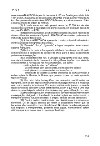 IP 72-1 
2-2 
no oceano ATLÂNTICO depois de percorrer 3.165 km. Sua largura média é de 
4 km a 5 km, mas na foz de seus maiores afluentes chega a atingir mais de 20 
km. Seu ponto mais estreito é em ÓBIDOS-PA com, aproximadamente 1,5 km 
e sua foz mede da ordem de 400 km. 
(3) A bacia como um todo possui cerca de 23.000 km de vias 
navegáveis e permite a navegação de grande calado, em qualquer época do 
ano, até IQUITOS, no PERU. 
(4) Recebendo afluentes dos hemisférios Norte e Sul com regimes de 
chuvas diferentes, o volume d’água do AMAZONAS se mantém praticamente 
inalterado durante todo o ano. 
(5) A bacia AMAZÔNICA apresenta o maior potencial hidroelétrico 
2-5 
dentre as bacias hidrográficas brasileiras. 
(6) “Paranás”, “furos”, “igarapés” e lagos completam este imenso 
sistema hidroviário. 
(7) Os rios da bacia sofrem grande influência das chuvas modificando 
completamente a paisagem do período da cheia para a seca, ocasionando 
problemas à navegação. 
(8) A sinuosidade dos rios, a variação da topografia dos seus leitos, 
associada à inexistência de documentos hidrográficos, impõem uma série de 
condicionantes à navegação nos rios amazônicos, tais como: 
- utilização intensiva de “práticos”; 
- uso de barcos com casco chato, ou de pequeno calado; 
- restrição no comprimento das embarcações; e 
- dificuldade de acesso a pontos afastados da calha principal a 
embarcações da Marinha de Guerra, que possam prover um maior apoio de 
fogo (corvetas). 
(9) Um outro fator hidrográfico que determina modificações na 
topografia, além de ser aspecto importante na navegação fluvial, é a mudança 
nos cursos dos rios amazônicos. Por serem relativamente jovens, os rios da 
região ainda não possuem cursos estabilizados, assim o que hoje é uma alça 
de um rio, amanhã pode estar transformado em lago, pela retificação do curso. 
(10) Muitos rios possuem em seus cursos, corredeiras que interrompem 
a navegação, obrigando o transbordo de embarcações, ou muitas vezes, o 
transporte do meio flutuante utilizado, a braços, através desses obstáculos. 
(11) Os rios podem, basicamente, ser classificados em escuros ou 
barrentos. Os de águas escuras por terem a piscosidade menor que os 
barrentos, são conhecidos como “rios da fome”. No interior da selva os igarapés 
são límpidos e transparentes, podendo suas águas, normalmente serem 
utilizadas para consumo, sem o uso de purificadores. 
 